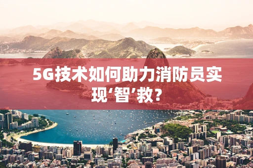 5G技术如何助力消防员实现‘智’救？