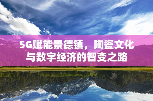 5G赋能景德镇，陶瓷文化与数字经济的智变之路