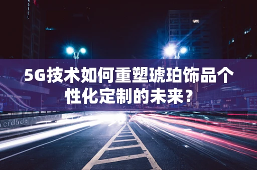 5G技术如何重塑琥珀饰品个性化定制的未来？