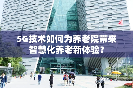 5G技术如何为养老院带来智慧化养老新体验？
