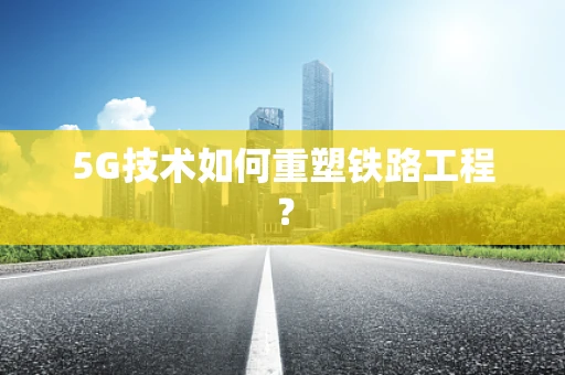 5G技术如何重塑铁路工程？