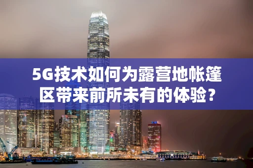 5G技术如何为露营地帐篷区带来前所未有的体验？