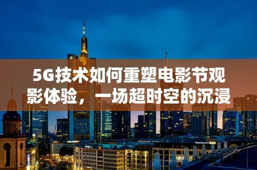 5G技术如何重塑电影节观影体验，一场超时空的沉浸之旅？
