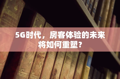 5G时代，房客体验的未来将如何重塑？