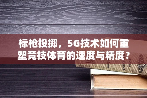 标枪投掷，5G技术如何重塑竞技体育的速度与精度？