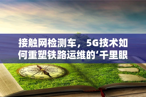 接触网检测车，5G技术如何重塑铁路运维的‘千里眼’？