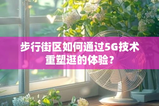 步行街区如何通过5G技术重塑逛的体验？