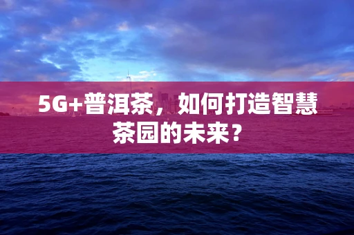 5G+普洱茶，如何打造智慧茶园的未来？