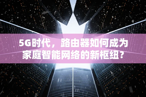 5G时代，路由器如何成为家庭智能网络的新枢纽？