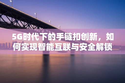 5G时代下的手链扣创新，如何实现智能互联与安全解锁？