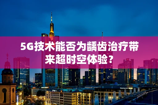 5G技术能否为龋齿治疗带来超时空体验？