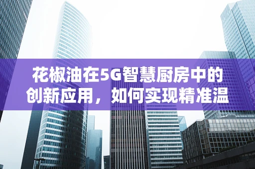 花椒油在5G智慧厨房中的创新应用，如何实现精准温控与风味调控？