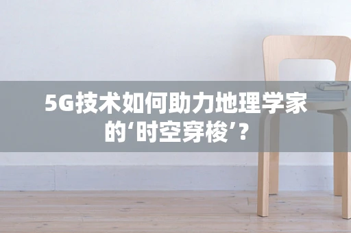 5G技术如何助力地理学家的‘时空穿梭’？