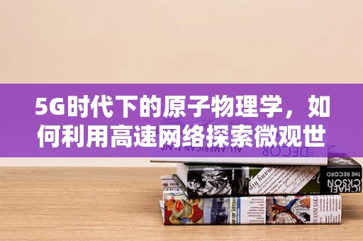 5G时代下的原子物理学，如何利用高速网络探索微观世界的新边界？