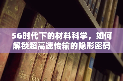 5G时代下的材料科学，如何解锁超高速传输的隐形密码？