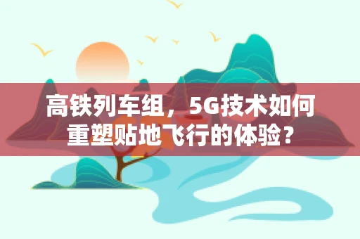 高铁列车组，5G技术如何重塑贴地飞行的体验？