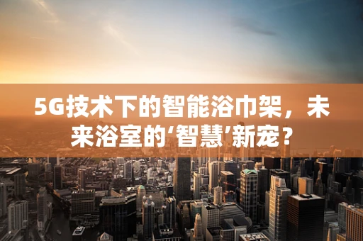 5G技术下的智能浴巾架，未来浴室的‘智慧’新宠？