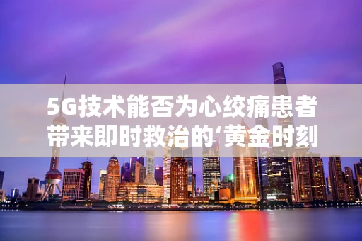 5G技术能否为心绞痛患者带来即时救治的‘黄金时刻’？