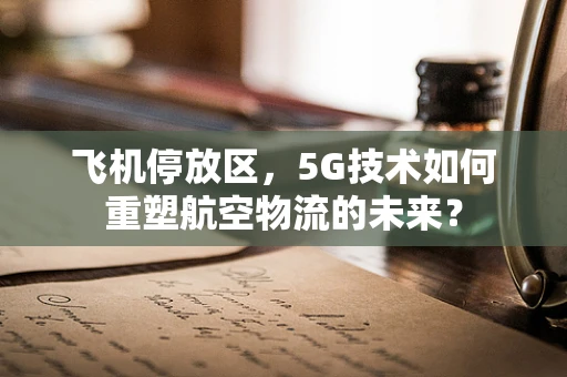 飞机停放区，5G技术如何重塑航空物流的未来？