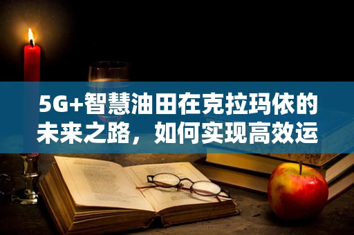 5G+智慧油田在克拉玛依的未来之路，如何实现高效运维与安全监控？