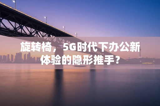 旋转椅，5G时代下办公新体验的隐形推手？
