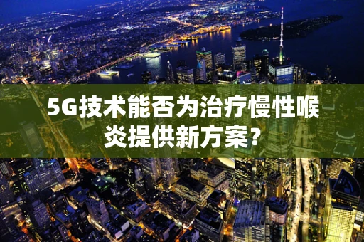 5G技术能否为治疗慢性喉炎提供新方案？