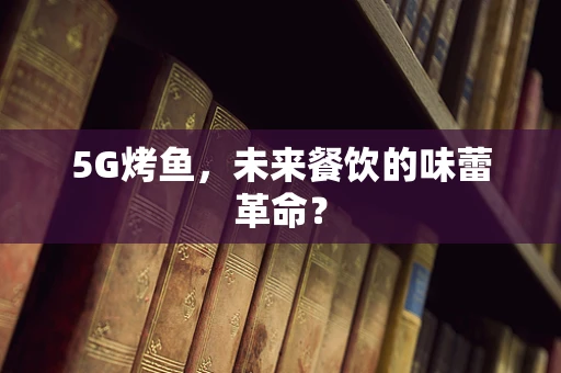 5G烤鱼，未来餐饮的味蕾革命？