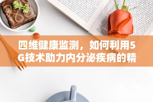 四维健康监测，如何利用5G技术助力内分泌疾病的精准诊断？