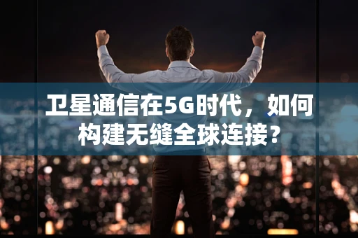 卫星通信在5G时代，如何构建无缝全球连接？