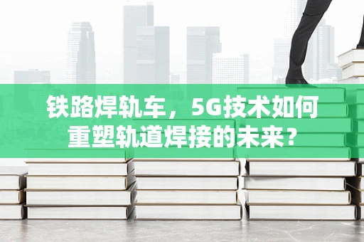 铁路焊轨车，5G技术如何重塑轨道焊接的未来？