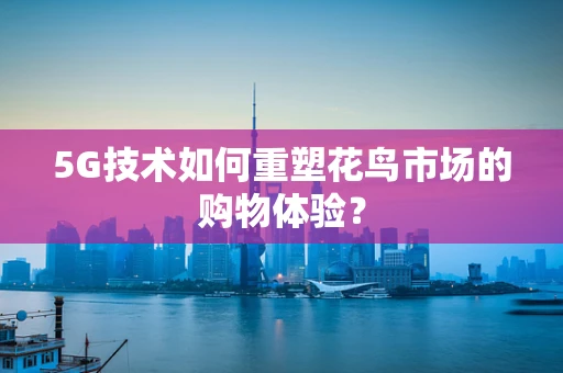 5G技术如何重塑花鸟市场的购物体验？