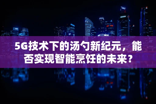 5G技术下的汤勺新纪元，能否实现智能烹饪的未来？