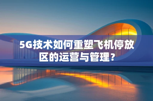 5G技术如何重塑飞机停放区的运营与管理？