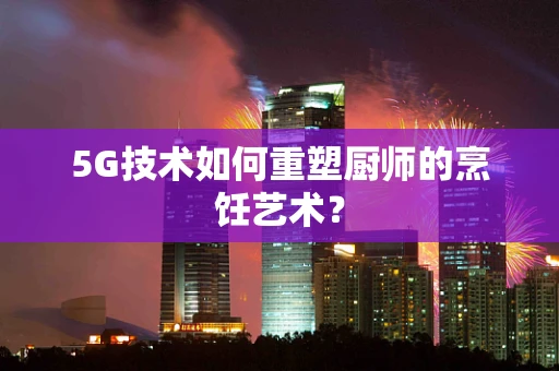 5G技术如何重塑厨师的烹饪艺术？