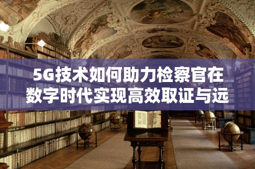 5G技术如何助力检察官在数字时代实现高效取证与远程审讯？
