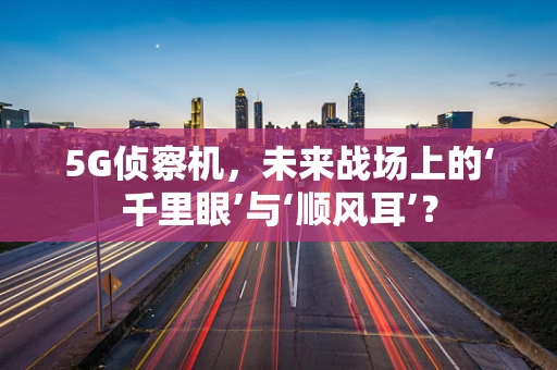 5G侦察机，未来战场上的‘千里眼’与‘顺风耳’？