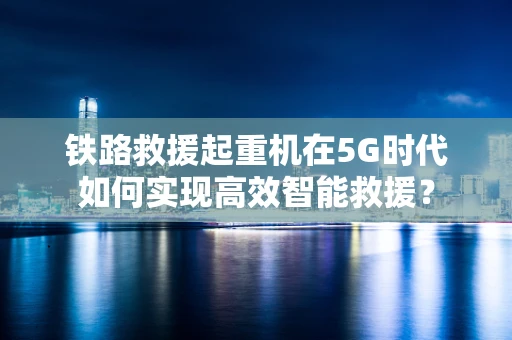 铁路救援起重机在5G时代如何实现高效智能救援？