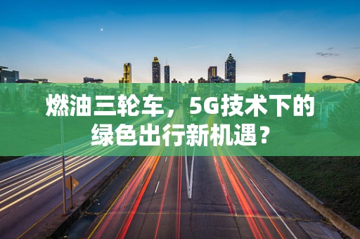 燃油三轮车，5G技术下的绿色出行新机遇？