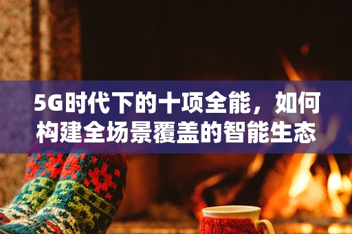 5G时代下的十项全能，如何构建全场景覆盖的智能生态系统？
