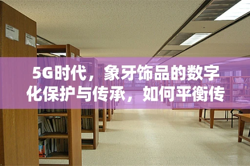 5G时代，象牙饰品的数字化保护与传承，如何平衡传统工艺与现代科技？