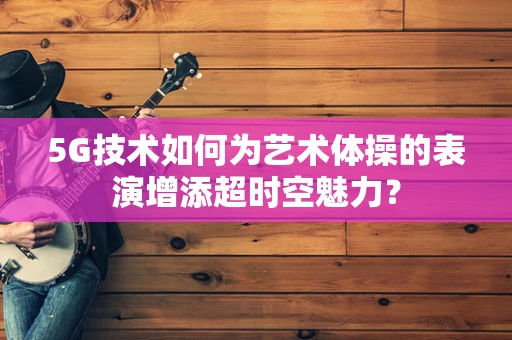 5G技术如何为艺术体操的表演增添超时空魅力？