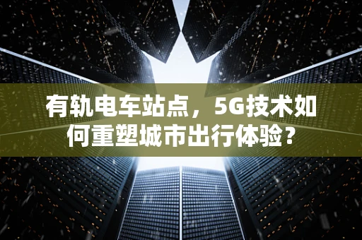 有轨电车站点，5G技术如何重塑城市出行体验？