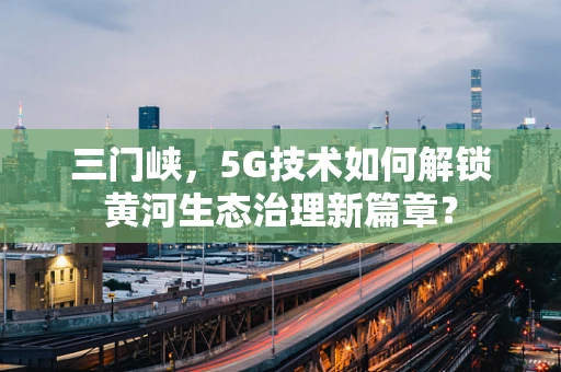 三门峡，5G技术如何解锁黄河生态治理新篇章？