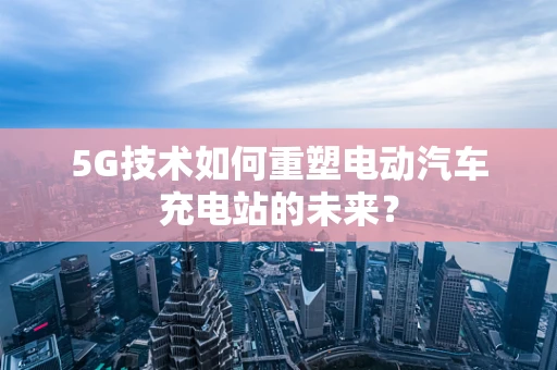5G技术如何重塑电动汽车充电站的未来？