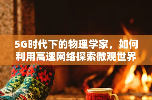 5G时代下的物理学家，如何利用高速网络探索微观世界的新边疆？