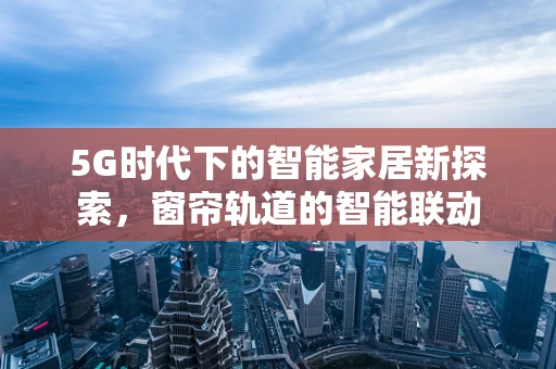 5G时代下的智能家居新探索，窗帘轨道的智能联动