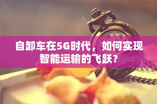 自卸车在5G时代，如何实现智能运输的飞跃？