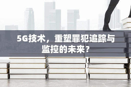 5G技术，重塑罪犯追踪与监控的未来？