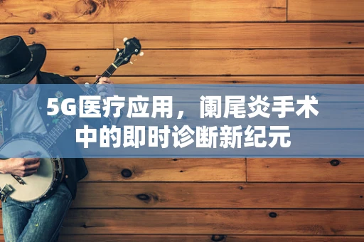 5G医疗应用，阑尾炎手术中的即时诊断新纪元