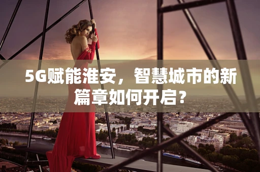 5G赋能淮安，智慧城市的新篇章如何开启？